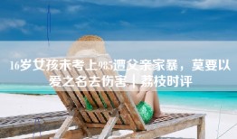 16岁女孩未考上985遭父亲家暴，莫要以爱之名去伤害｜荔枝时评