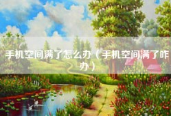 手机空间满了怎么办（手机空间满了咋办）