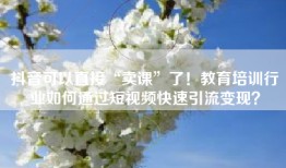 抖音可以直接“卖课”了！教育培训行业如何通过短视频快速引流变现？