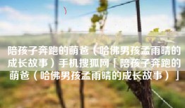 陪孩子奔跑的萌爸（哈佛男孩孟雨晴的成长故事）手机搜狐网「陪孩子奔跑的萌爸（哈佛男孩孟雨晴的成长故事）」