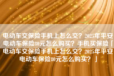 电动车交保险手机上怎么交？2025年平安电动车保险80元怎么购买？手机买保险「电动车交保险手机上怎么交？2025年平安电动车保险80元怎么购买？」